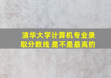 清华大学计算机专业录取分数线 是不是最高的